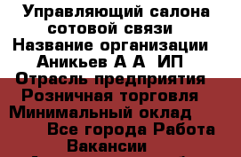 Управляющий салона сотовой связи › Название организации ­ Аникьев А.А, ИП › Отрасль предприятия ­ Розничная торговля › Минимальный оклад ­ 35 000 - Все города Работа » Вакансии   . Архангельская обл.,Пинежский 